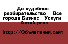 До судебное разбирательство. - Все города Бизнес » Услуги   . Алтай респ.